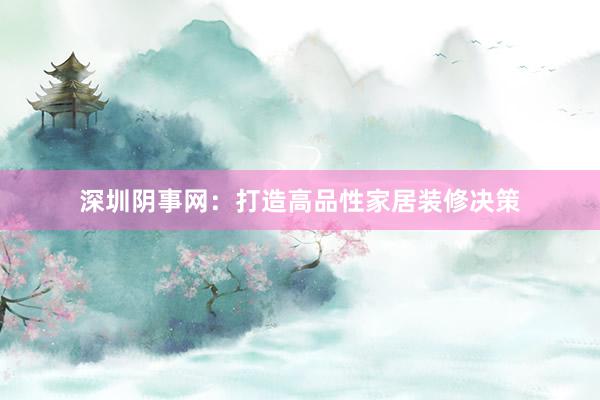 深圳阴事网：打造高品性家居装修决策