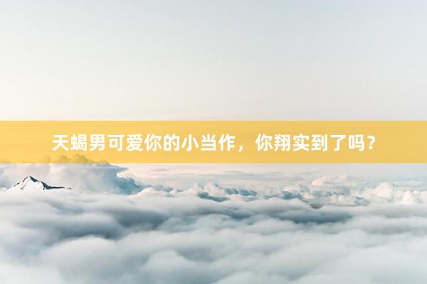 天蝎男可爱你的小当作，你翔实到了吗？