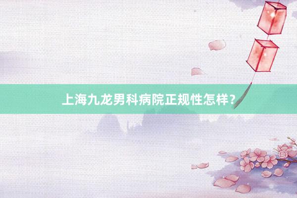 上海九龙男科病院正规性怎样？