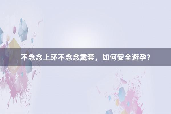 不念念上环不念念戴套，如何安全避孕？