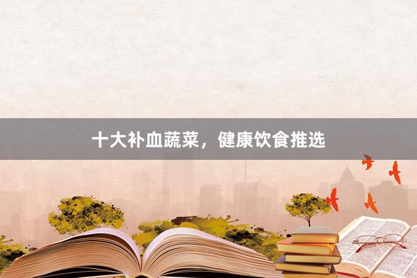 十大补血蔬菜，健康饮食推选