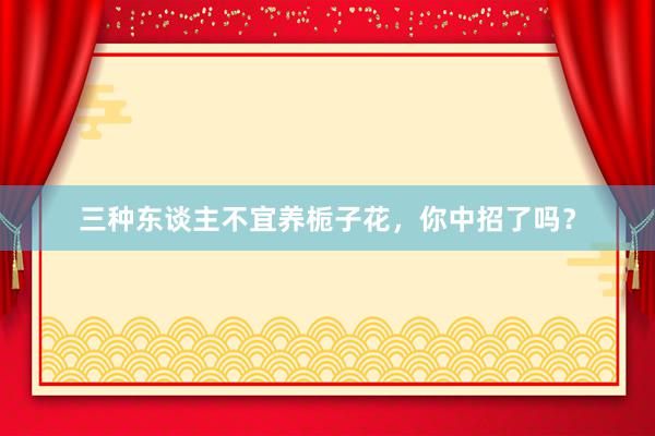三种东谈主不宜养栀子花，你中招了吗？