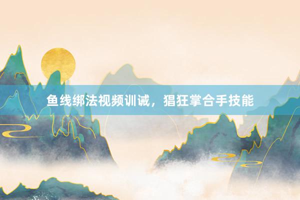 鱼线绑法视频训诫,猖狂掌合手技能