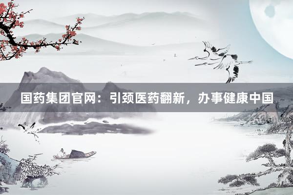 国药集团官网：引颈医药翻新，办事健康中国